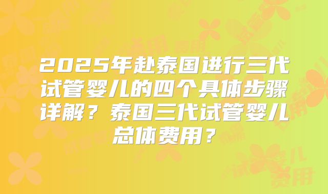 2025年赴泰国进行三代试管婴儿的四个具体步骤详解？泰国三代试管婴儿总体费用？