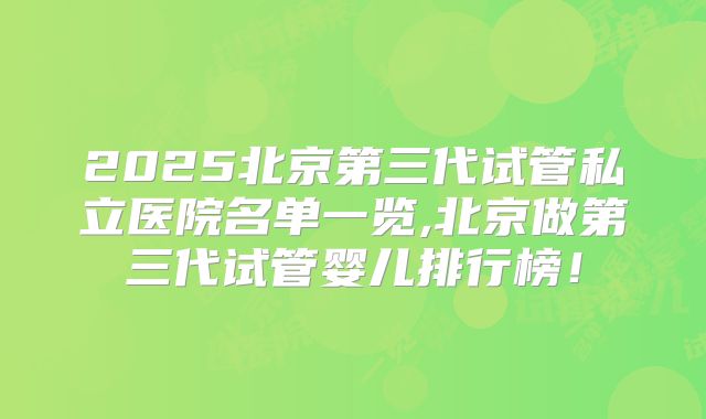 2025北京第三代试管私立医院名单一览,北京做第三代试管婴儿排行榜！