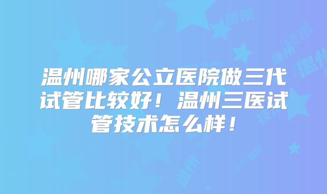 温州哪家公立医院做三代试管比较好！温州三医试管技术怎么样！
