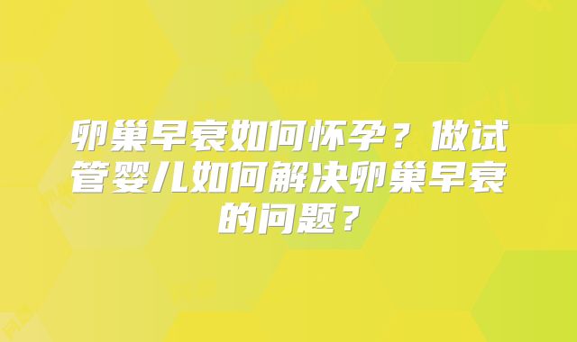 卵巢早衰如何怀孕?做试管婴儿如何解决卵巢早衰的问题?