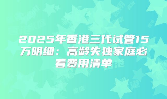 2025年香港三代试管15万明细：高龄失独家庭必看费用清单