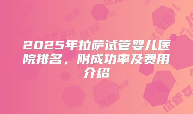 2025年拉萨试管婴儿医院排名，附成功率及费用介绍