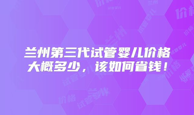 兰州第三代试管婴儿价格大概多少，该如何省钱！