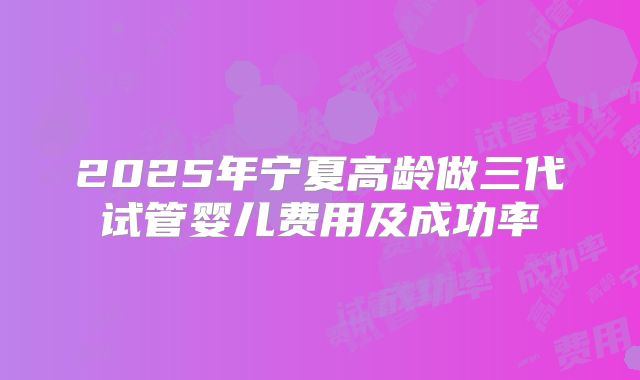 2025年宁夏高龄做三代试管婴儿费用及成功率