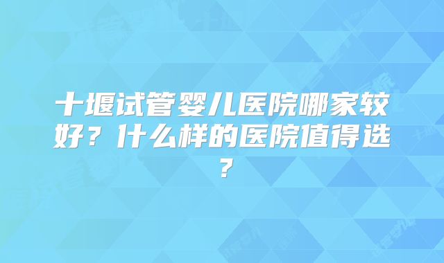 十堰试管婴儿医院哪家较好？什么样的医院值得选？