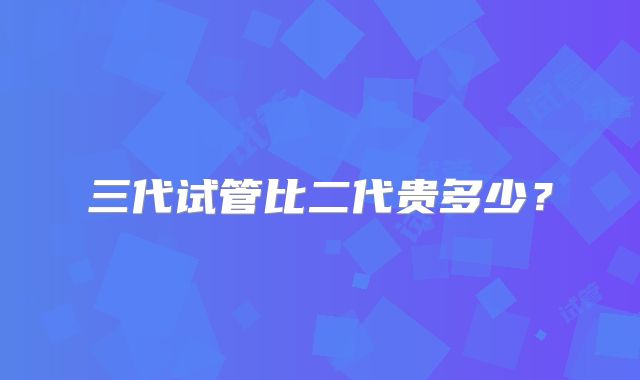 三代试管比二代贵多少?
