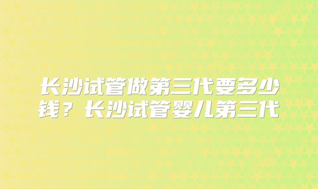 长沙试管做第三代要多少钱?长沙试管婴儿第三代