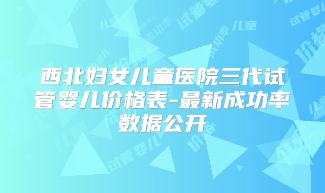 西北妇女儿童医院三代试管婴儿价格表-最新成功率数据公开