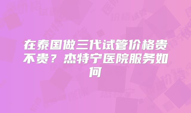在泰国做三代试管价格贵不贵？杰特宁医院服务如何