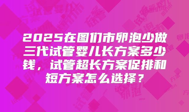 2025在图们市卵泡少做三代试管婴儿长方案多少钱,试管超长方案促排和短方案怎么选择?