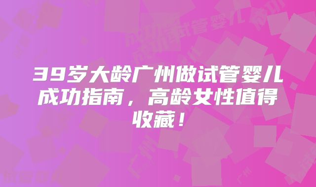 39岁大龄广州做试管婴儿成功指南，高龄女性值得收藏！