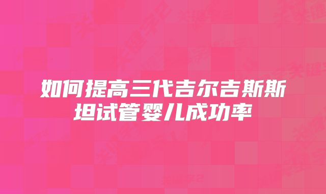 如何提高三代吉尔吉斯斯坦试管婴儿成功率