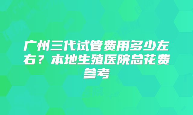 广州三代试管费用多少左右?本地生殖医院总花费参考