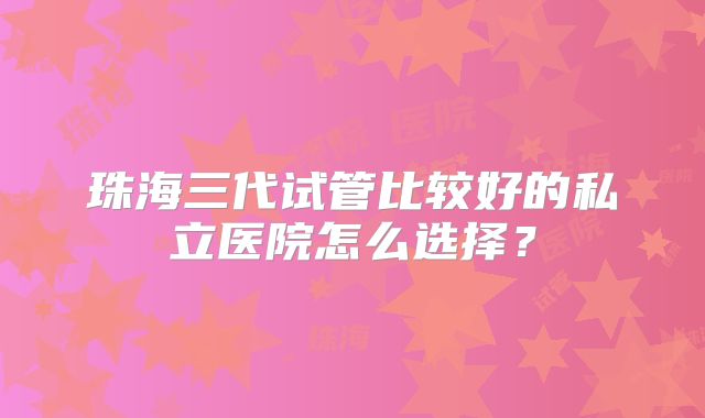 珠海三代试管比较好的私立医院怎么选择？