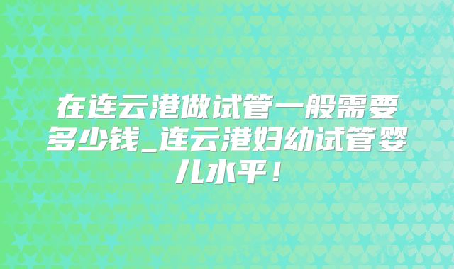 在连云港做试管一般需要多少钱_连云港妇幼试管婴儿水平!