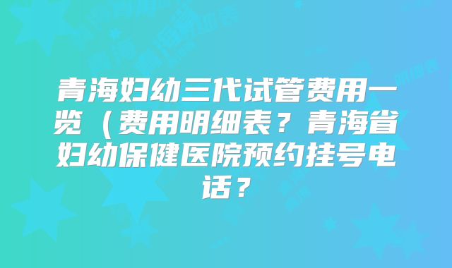 青海妇幼三代试管费用一览(费用明细表?青海省妇幼保健医院预约挂号电话?