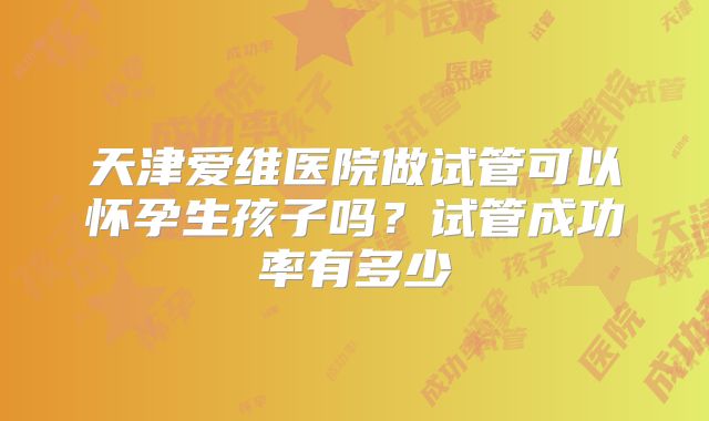 天津爱维医院做试管可以怀孕生孩子吗？试管成功率有多少