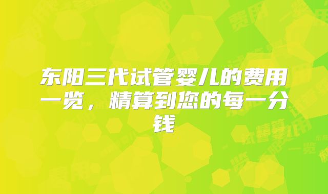 东阳三代试管婴儿的费用一览，精算到您的每一分钱