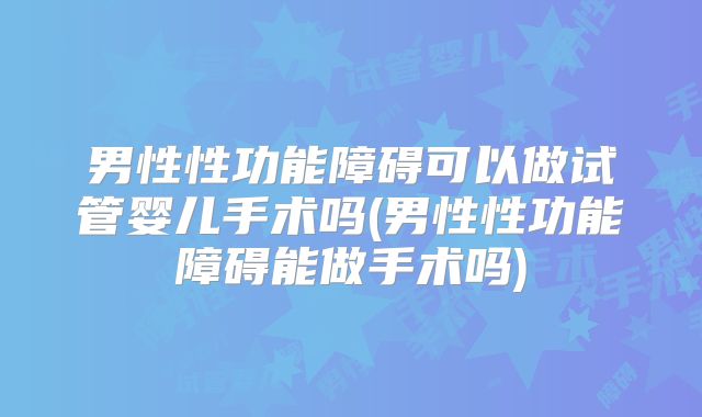 男性性功能障碍可以做试管婴儿手术吗(男性性功能障碍能做手术吗)