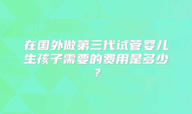 在国外做第三代试管婴儿生孩子需要的费用是多少？