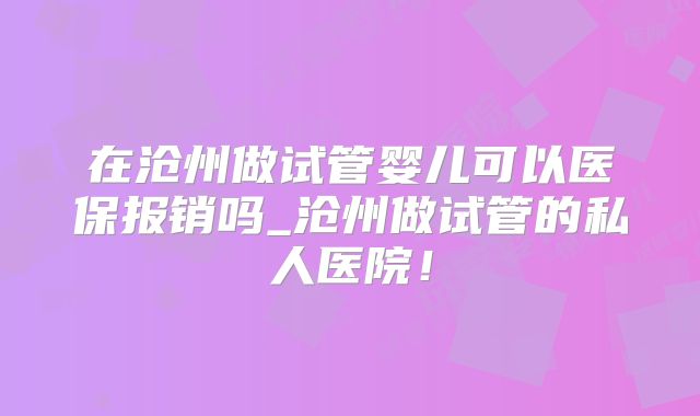 在沧州做试管婴儿可以医保报销吗_沧州做试管的私人医院!