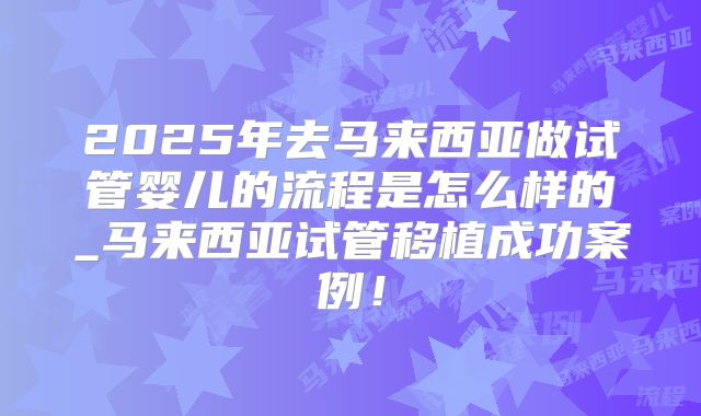 2025年去马来西亚做试管婴儿的流程是怎么样的_马来西亚试管移植成功案例！