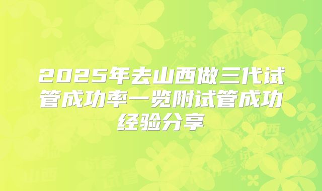 2025年去山西做三代试管成功率一览附试管成功经验分享