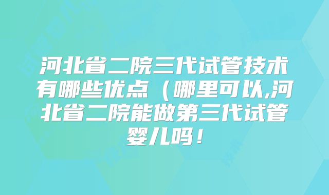 河北省二院三代试管技术有哪些优点（哪里可以,河北省二院能做第三代试管婴儿吗！