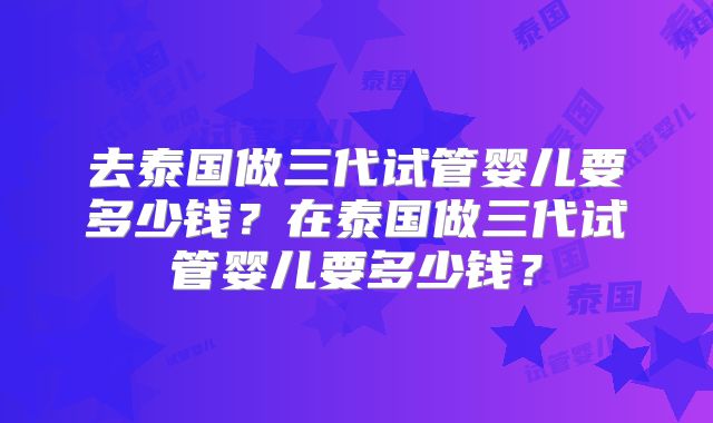 去泰国做三代试管婴儿要多少钱？在泰国做三代试管婴儿要多少钱？