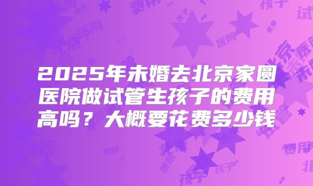 2025年未婚去北京家圆医院做试管生孩子的费用高吗?大概要花费多少钱
