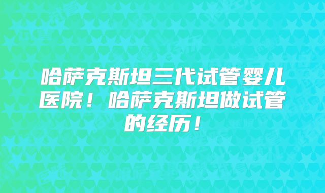 哈萨克斯坦三代试管婴儿医院！哈萨克斯坦做试管的经历！