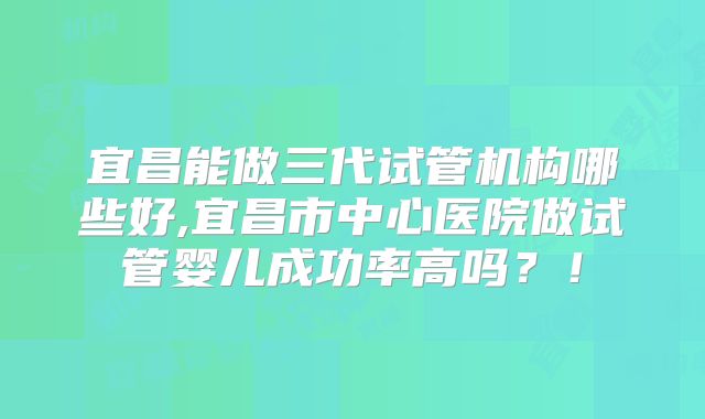 宜昌能做三代试管机构哪些好,宜昌市中心医院做试管婴儿成功率高吗？！