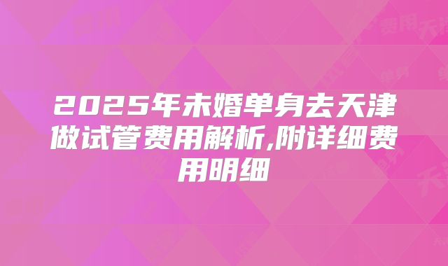 2025年未婚单身去天津做试管费用解析,附详细费用明细