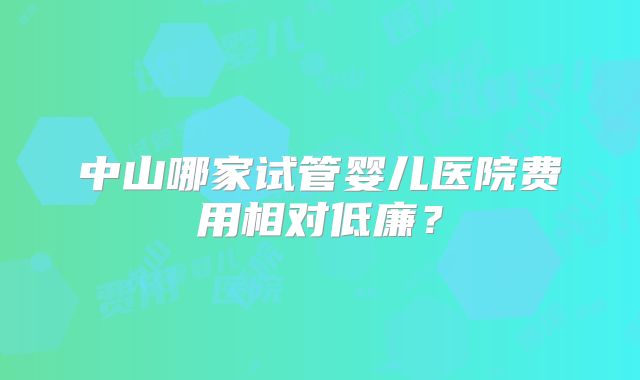 中山哪家试管婴儿医院费用相对低廉？