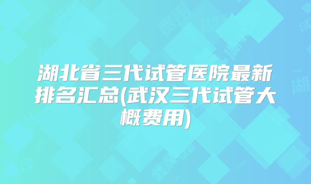 湖北省三代试管医院最新排名汇总(武汉三代试管大概费用)