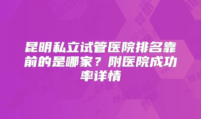昆明私立试管医院排名靠前的是哪家？附医院成功率详情