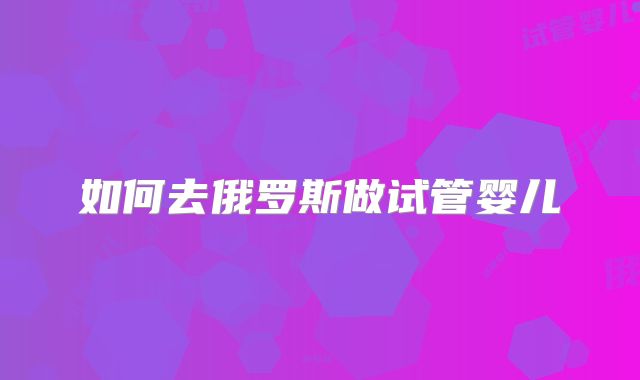 如何去俄罗斯做试管婴儿