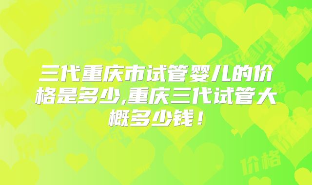 三代重庆市试管婴儿的价格是多少,重庆三代试管大概多少钱！
