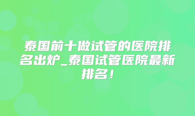 泰国前十做试管的医院排名出炉_泰国试管医院最新排名！