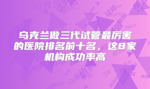 乌克兰做三代试管最厉害的医院排名前十名,这8家机构成功率高
