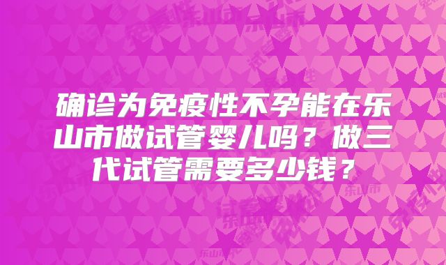 确诊为免疫性不孕能在乐山市做试管婴儿吗？做三代试管需要多少钱？