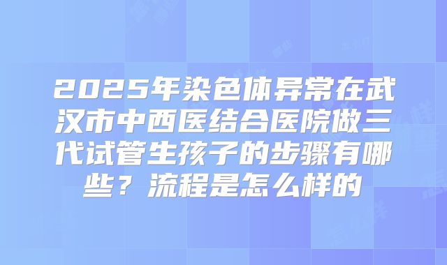 2025年染色体异常在武汉市中西医结合医院做三代试管生孩子的步骤有哪些？流程是怎么样的
