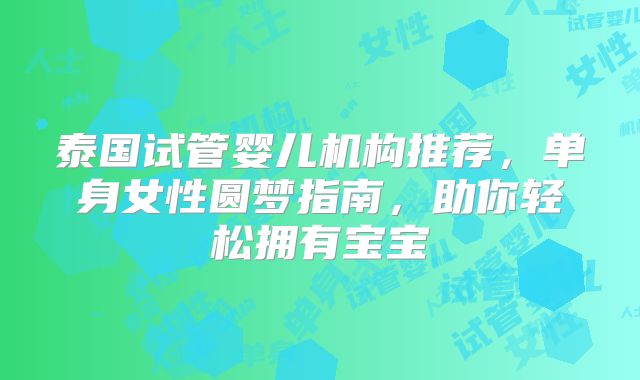 泰国试管婴儿机构推荐，单身女性圆梦指南，助你轻松拥有宝宝