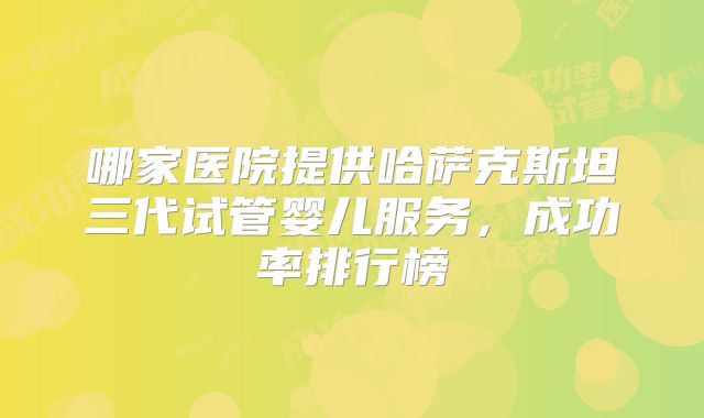哪家医院提供哈萨克斯坦三代试管婴儿服务，成功率排行榜