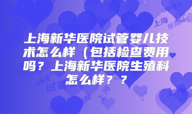 上海新华医院试管婴儿技术怎么样（包括检查费用吗？上海新华医院生殖科怎么样？？
