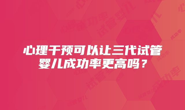 心理干预可以让三代试管婴儿成功率更高吗?