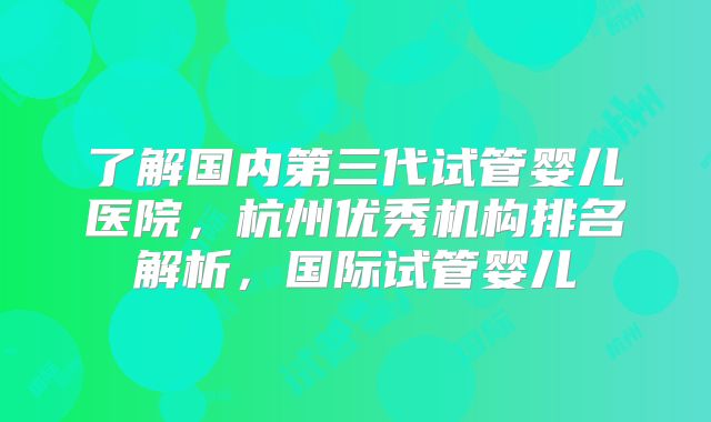 了解国内第三代试管婴儿医院,杭州优秀机构排名解析,国际试管婴儿