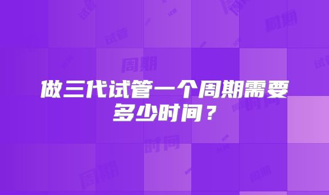 做三代试管一个周期需要多少时间?