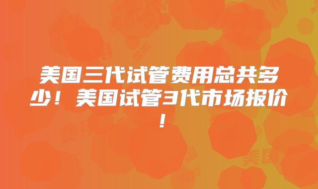 美国三代试管费用总共多少!美国试管3代市场报价!