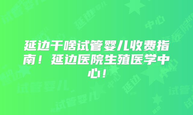 延边干啥试管婴儿收费指南！延边医院生殖医学中心！